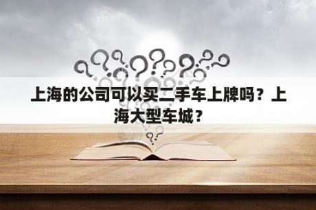 上海的公司可以买二手车上牌吗？上海大型车城？