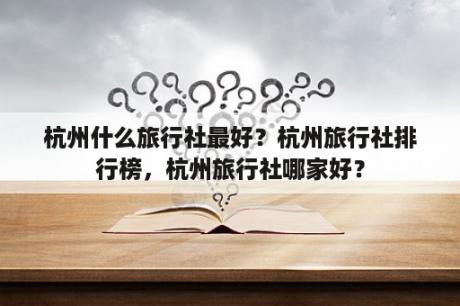 杭州什么旅行社最好？杭州旅行社排行榜，杭州旅行社哪家好？