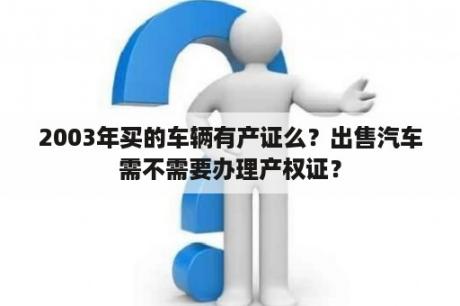 2003年买的车辆有产证么？出售汽车需不需要办理产权证？