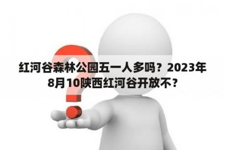 红河谷森林公园五一人多吗？2023年8月10陕西红河谷开放不？