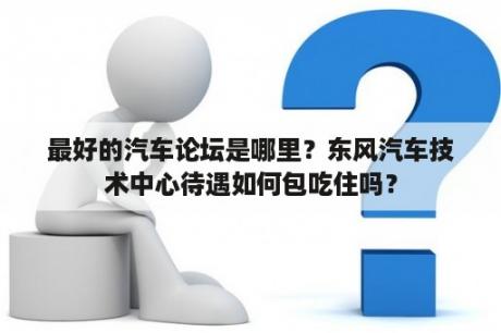 最好的汽车论坛是哪里？东风汽车技术中心待遇如何包吃住吗？