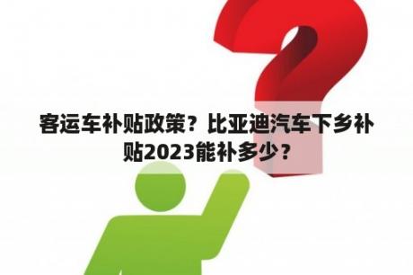 客运车补贴政策？比亚迪汽车下乡补贴2023能补多少？