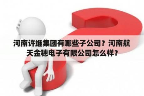 河南许继集团有哪些子公司？河南航天金穗电子有限公司怎么样？