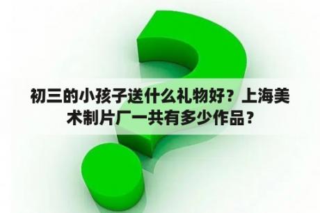 初三的小孩子送什么礼物好？上海美术制片厂一共有多少作品？