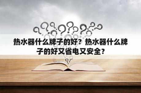 热水器什么牌子的好？热水器什么牌子的好又省电又安全？