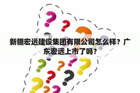 新疆宏远建设集团有限公司怎么样？广东宏远上市了吗？