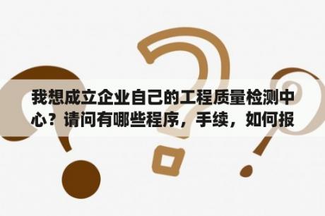 我想成立企业自己的工程质量检测中心？请问有哪些程序，手续，如何报批？质检站、质监站、检测公司有什么区别?它们的上级单位是什么？