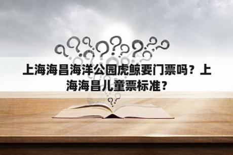 上海海昌海洋公园虎鲸要门票吗？上海海昌儿童票标准？