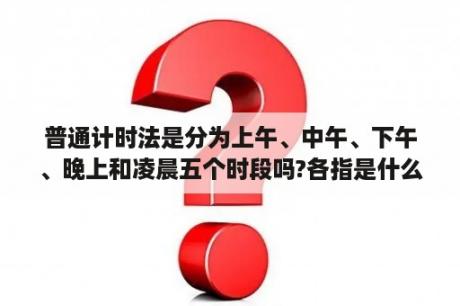 普通计时法是分为上午、中午、下午、晚上和凌晨五个时段吗?各指是什么时候？早上，上午，中午，下午分别是几点到几点呢？