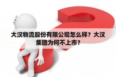 大汉物流股份有限公司怎么样？大汉集团为何不上市？