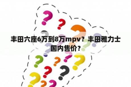 丰田六座6万到8万mpv？丰田雅力士国内售价？