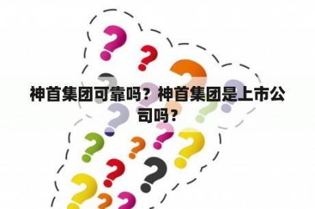 神首集团可靠吗？神首集团是上市公司吗？