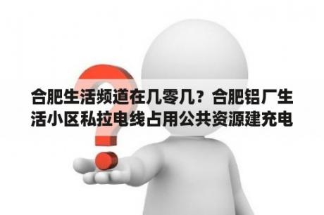 合肥生活频道在几零几？合肥铝厂生活小区私拉电线占用公共资源建充电桩我们能否效仿？