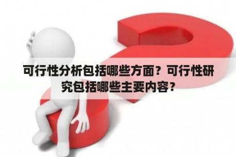 可行性分析包括哪些方面？可行性研究包括哪些主要内容？