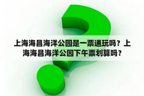 上海海昌海洋公园是一票通玩吗？上海海昌海洋公园下午票划算吗？