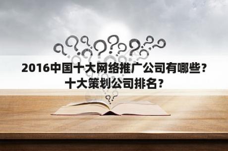 2016中国十大网络推广公司有哪些？十大策划公司排名？