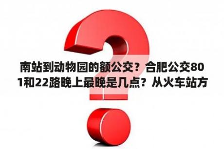 南站到动物园的额公交？合肥公交801和22路晚上最晚是几点？从火车站方向发车？