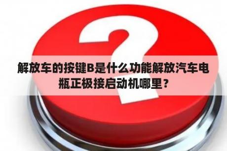 解放车的按键B是什么功能解放汽车电瓶正极接启动机哪里？