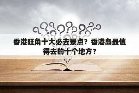 香港旺角十大必去景点？香港岛最值得去的十个地方？