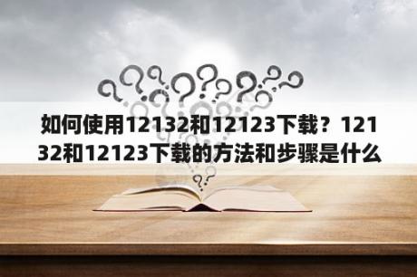 如何使用12132和12123下载？12132和12123下载的方法和步骤是什么？