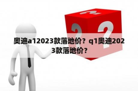 奥迪a12023款落地价？q1奥迪2023款落地价？