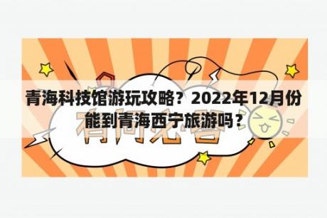 青海科技馆游玩攻略？2022年12月份能到青海西宁旅游吗？