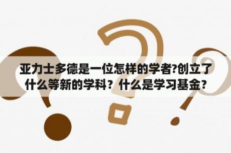 亚力士多德是一位怎样的学者?创立了什么等新的学科？什么是学习基金？