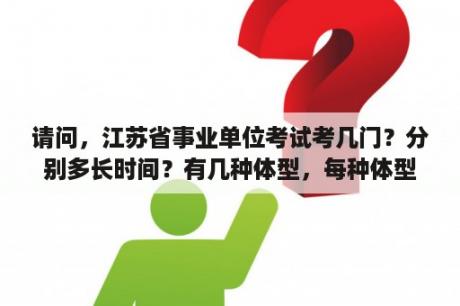 请问，江苏省事业单位考试考几门？分别多长时间？有几种体型，每种体型体量及分值如何分布？江苏省事业单位考试如何备考？