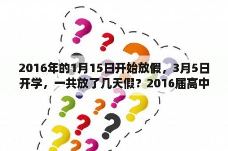 2016年的1月15日开始放假，3月5日开学，一共放了几天假？2016届高中开学是几月？