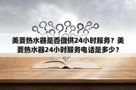 美菱热水器是否提供24小时服务？美菱热水器24小时服务电话是多少？