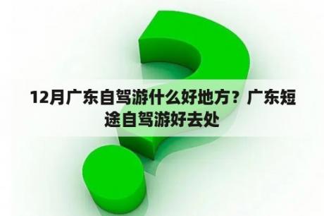 12月广东自驾游什么好地方？广东短途自驾游好去处