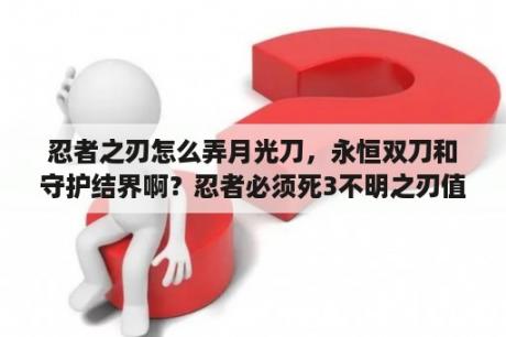 忍者之刃怎么弄月光刀，永恒双刀和守护结界啊？忍者必须死3不明之刃值得养吗？