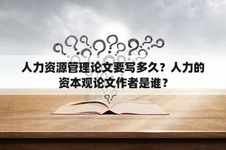 人力资源管理论文要写多久？人力的资本观论文作者是谁？