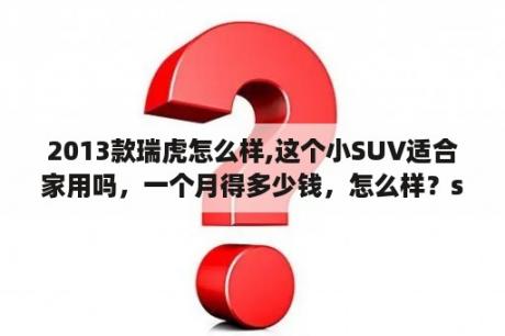 2013款瑞虎怎么样,这个小SUV适合家用吗，一个月得多少钱，怎么样？suv奇瑞瑞虎五款值得入手吗？