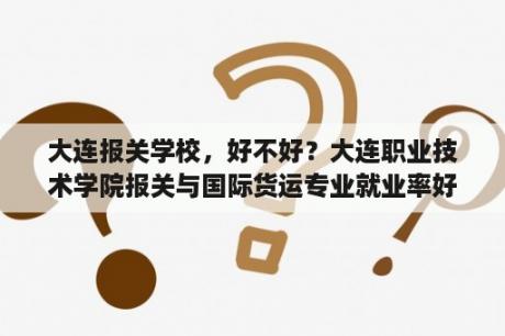 大连报关学校，好不好？大连职业技术学院报关与国际货运专业就业率好吗？