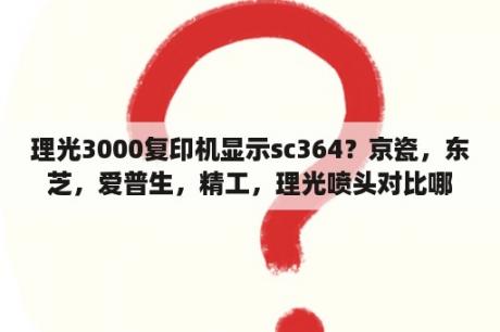 理光3000复印机显示sc364？京瓷，东芝，爱普生，精工，理光喷头对比哪个好？