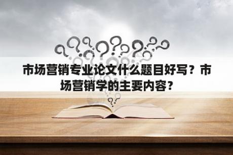 市场营销专业论文什么题目好写？市场营销学的主要内容？