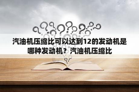 汽油机压缩比可以达到12的发动机是哪种发动机？汽油机压缩比