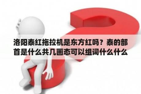 洛阳泰红拖拉机是东方红吗？泰的部首是什么共几画态可以组词什么什么？