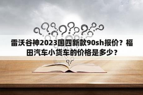 雷沃谷神2023国四新款90sh报价？福田汽车小货车的价格是多少？