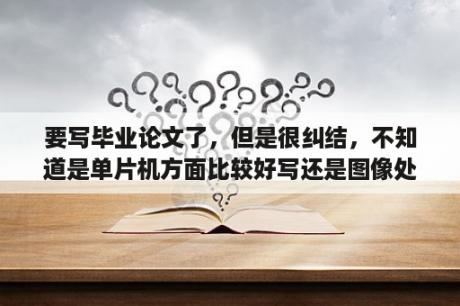 要写毕业论文了，但是很纠结，不知道是单片机方面比较好写还是图像处理方面比较好写啊，跪谢？单片机论文总结