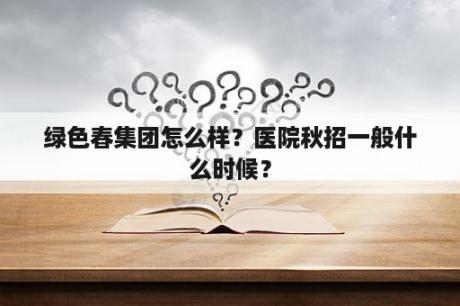 绿色春集团怎么样？医院秋招一般什么时候？