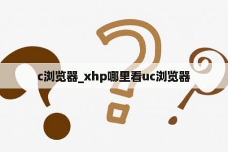 c浏览器_xhp哪里看uc浏览器