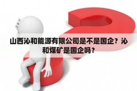 山西沁和能源有限公司是不是国企？沁和煤矿是国企吗？