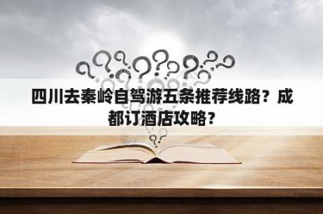 四川去秦岭自驾游五条推荐线路？成都订酒店攻略？