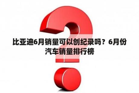 比亚迪6月销量可以创纪录吗？6月份汽车销量排行榜