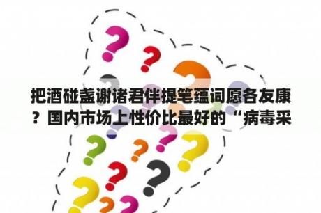 把酒碰盏谢诸君伴提笔蕴词愿各友康？国内市场上性价比最好的“病毒采样管”从哪里购买？