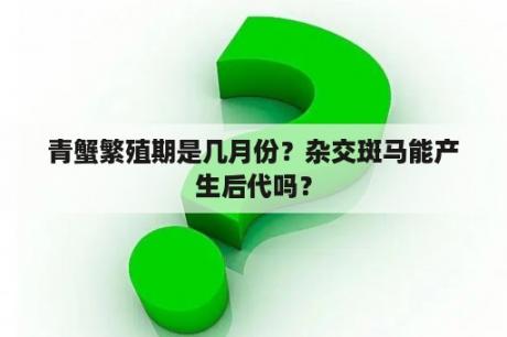 青蟹繁殖期是几月份？杂交斑马能产生后代吗？