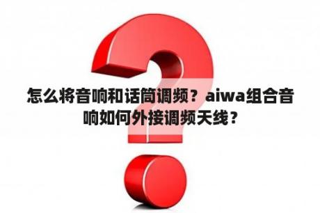 怎么将音响和话筒调频？aiwa组合音响如何外接调频天线？