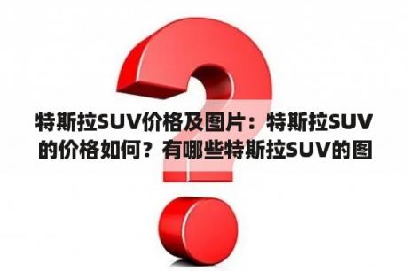 特斯拉SUV价格及图片：特斯拉SUV的价格如何？有哪些特斯拉SUV的图片可以参考？